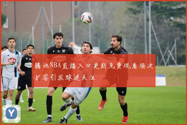 腾讯NBA直播入口更新免费观看场次扩容引发球迷关注