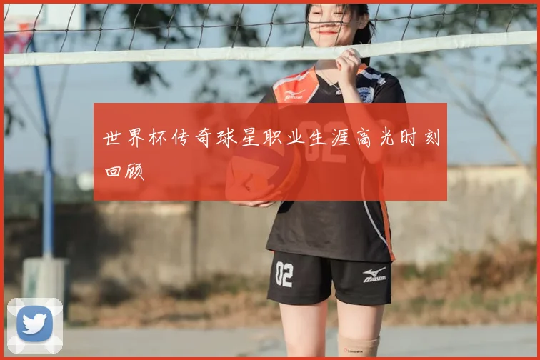 世界杯传奇球星职业生涯高光时刻回顾