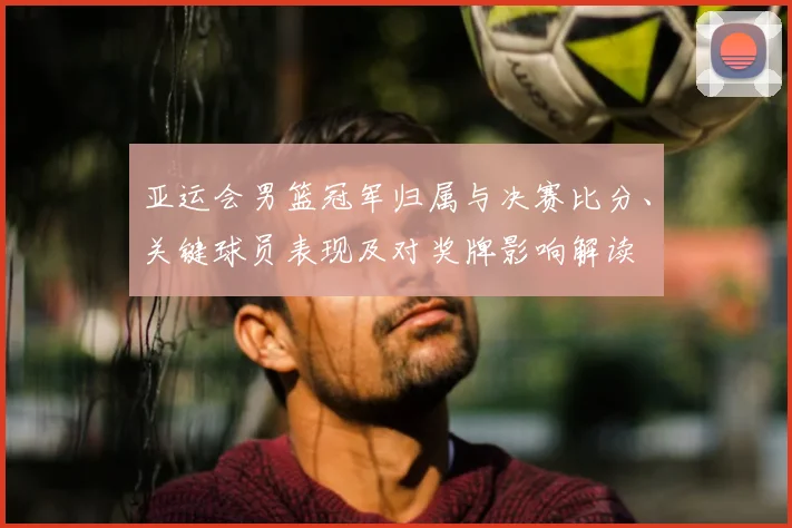 亚运会男篮冠军归属与决赛比分、关键球员表现及对奖牌影响解读