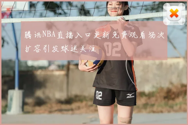 腾讯NBA直播入口更新免费观看场次扩容引发球迷关注