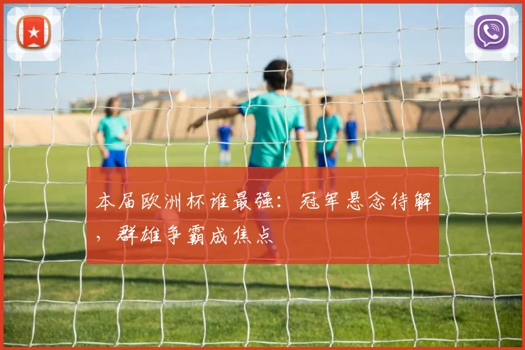 本届欧洲杯谁最强：冠军悬念待解，群雄争霸成焦点