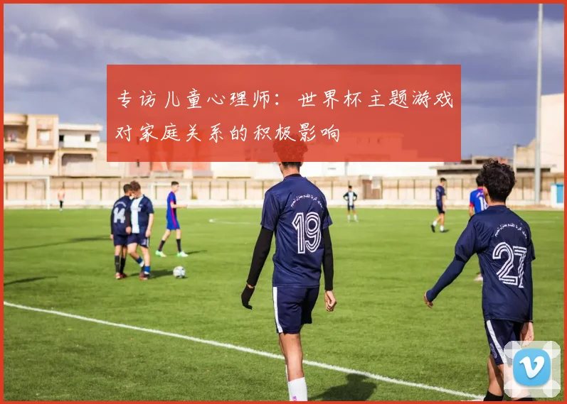 专访儿童心理师:世界杯主题游戏对家庭关系的积极影响