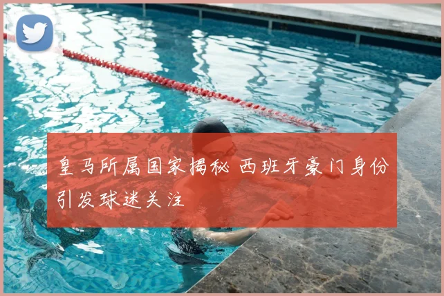 皇马所属国家揭秘 西班牙豪门身份引发球迷关注