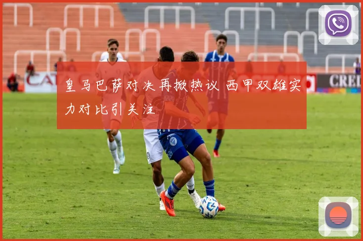皇马巴萨对决再掀热议 西甲双雄实力对比引关注