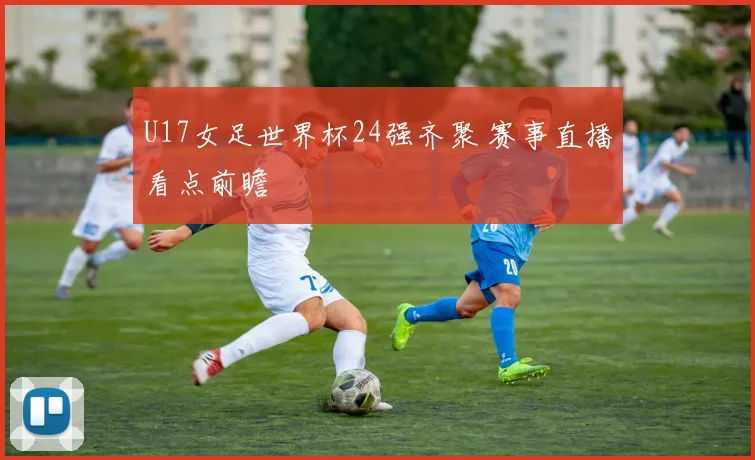 U17女足世界杯24强齐聚 赛事直播看点前瞻
