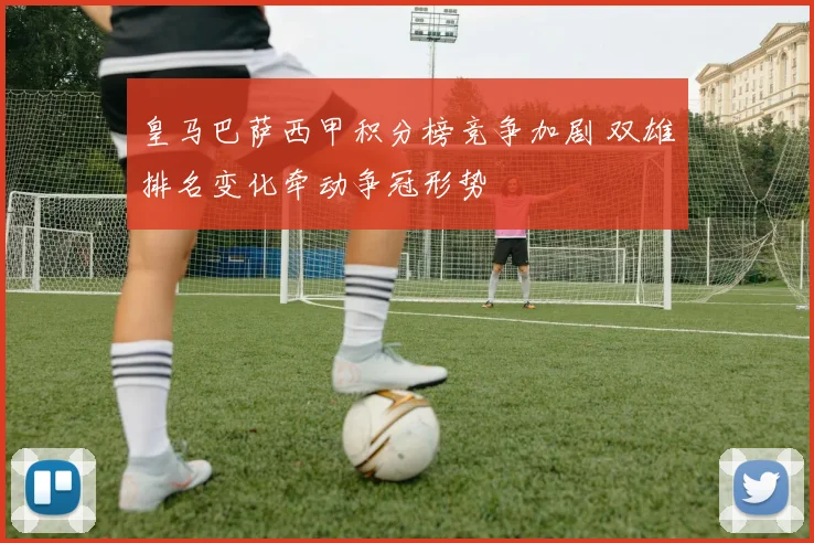 皇马巴萨西甲积分榜竞争加剧 双雄排名变化牵动争冠形势