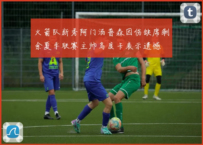 火箭队新秀阿门汤普森因伤缺席剩余夏季联赛主帅乌度卡表示遗憾