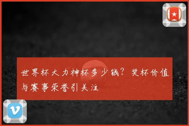 世界杯大力神杯多少钱?奖杯价值与赛事荣誉引关注