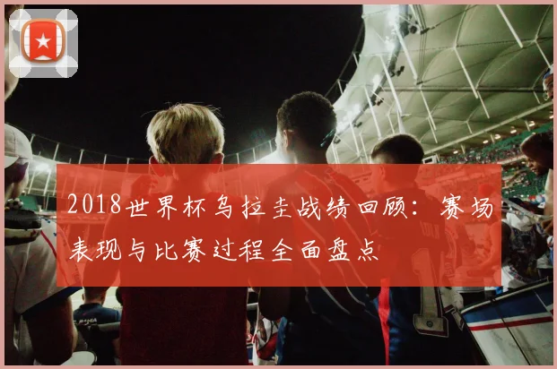 2018世界杯乌拉圭战绩回顾：赛场表现与比赛过程全面盘点
