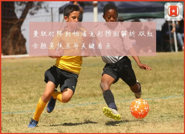 曼联对阵利物浦竞彩预测解析 双红会胜负焦点与关键看点
