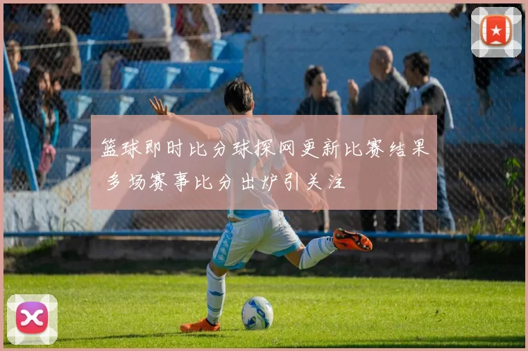 篮球即时比分球探网更新比赛结果 多场赛事比分出炉引关注