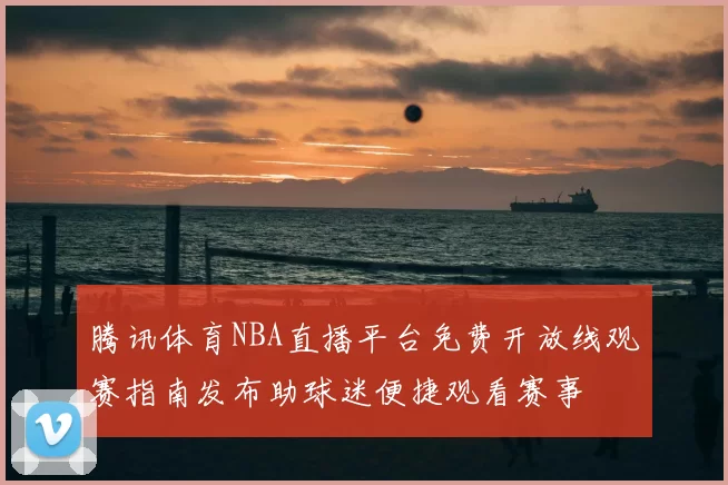 腾讯体育NBA直播平台免费开放线观赛指南发布助球迷便捷观看赛事