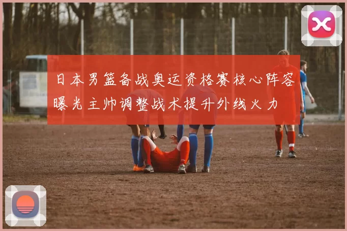 日本男篮备战奥运资格赛核心阵容曝光主帅调整战术提升外线火力
