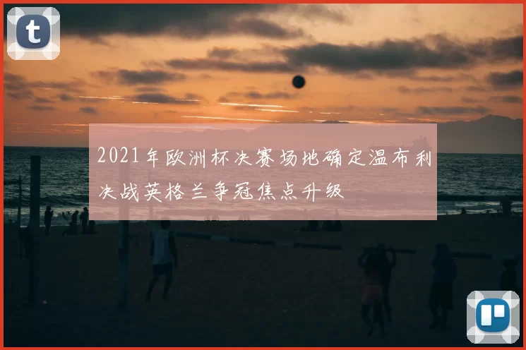 2021年欧洲杯决赛场地确定温布利决战英格兰争冠焦点升级