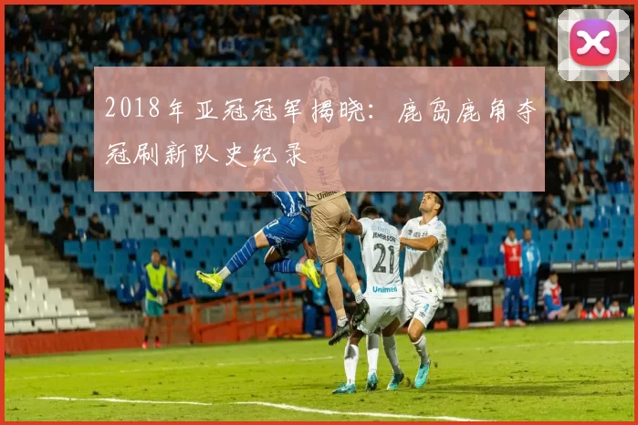 2018年亚冠冠军揭晓：鹿岛鹿角夺冠刷新队史纪录