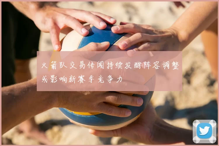 火箭队交易传闻持续发酵阵容调整或影响新赛季竞争力