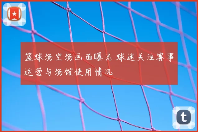 篮球场空场画面曝光 球迷关注赛事运营与场馆使用情况