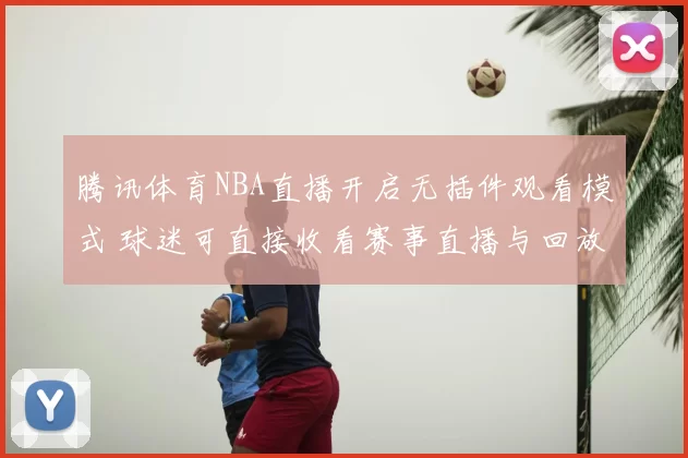 腾讯体育NBA直播开启无插件观看模式 球迷可直接收看赛事直播与回放