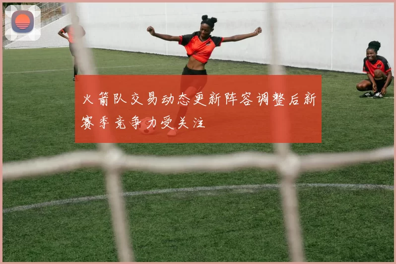 火箭队交易动态更新阵容调整后新赛季竞争力受关注