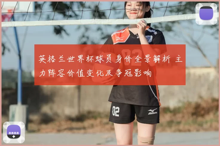 英格兰世界杯球员身价全景解析 主力阵容价值变化及争冠影响