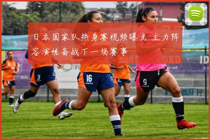 日本国家队热身赛视频曝光 主力阵容演练备战下一场赛事