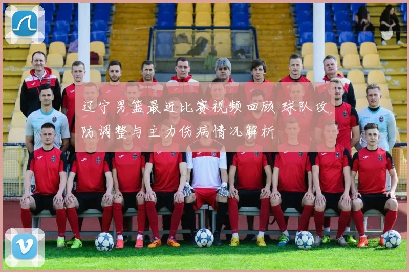 辽宁男篮最近比赛视频回顾 球队攻防调整与主力伤病情况解析