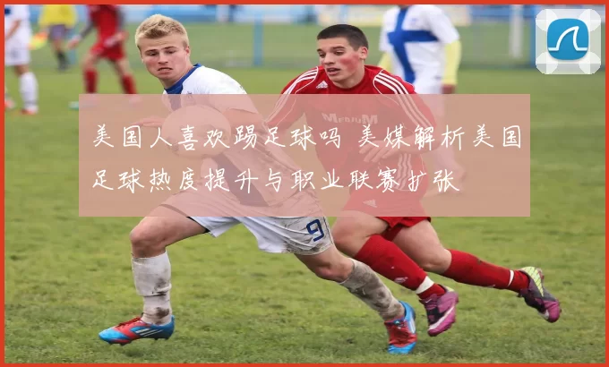 美国人喜欢踢足球吗 美媒解析美国足球热度提升与职业联赛扩张