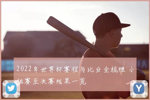 2022年世界杯赛程与比分全梳理 小组赛至决赛结果一览