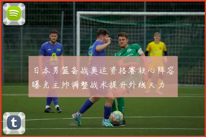 日本男篮备战奥运资格赛核心阵容曝光主帅调整战术提升外线火力