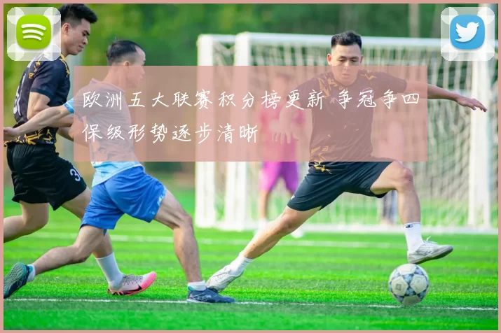 欧洲五大联赛积分榜更新 争冠争四保级形势逐步清晰