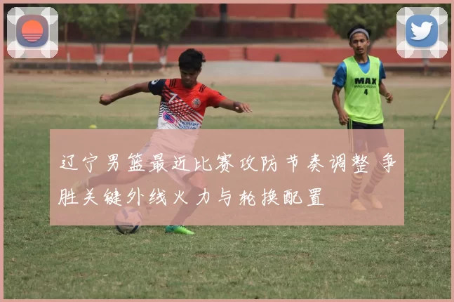 辽宁男篮最近比赛攻防节奏调整 争胜关键外线火力与轮换配置