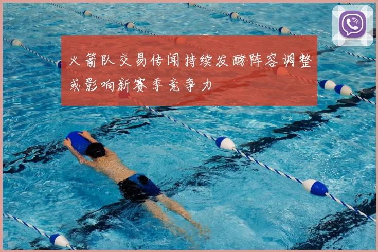 火箭队交易传闻持续发酵阵容调整或影响新赛季竞争力