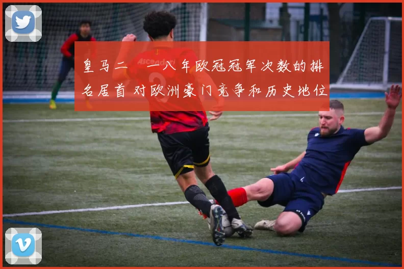 皇马二〇一八年欧冠冠军次数的排名居首 对欧洲豪门竞争和历史地位解读