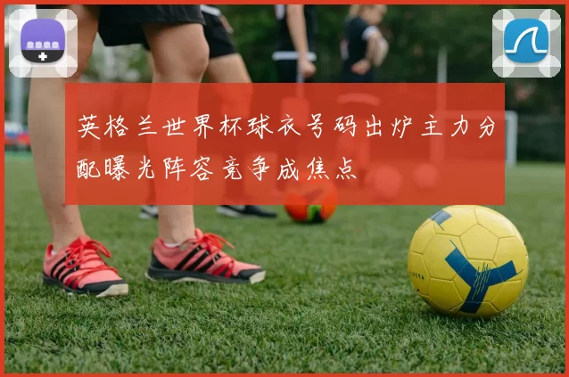 英格兰世界杯球衣号码出炉主力分配曝光阵容竞争成焦点