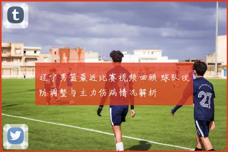 辽宁男篮最近比赛视频回顾 球队攻防调整与主力伤病情况解析