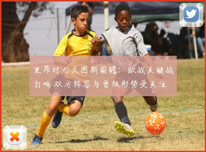 里昂对尤文图斯前瞻：欧战关键战打响 双方阵容与晋级形势受关注