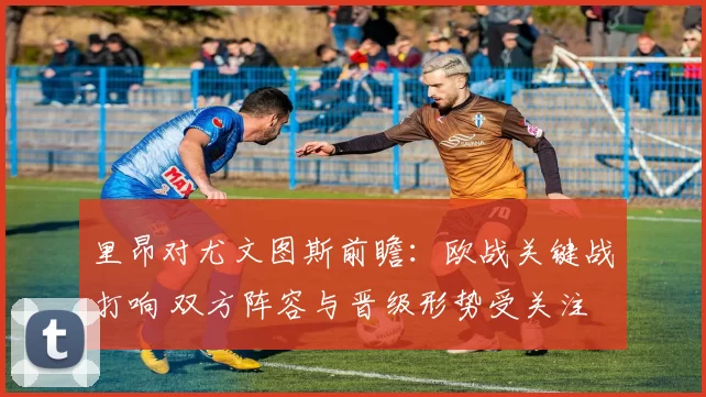 里昂对尤文图斯前瞻：欧战关键战打响 双方阵容与晋级形势受关注