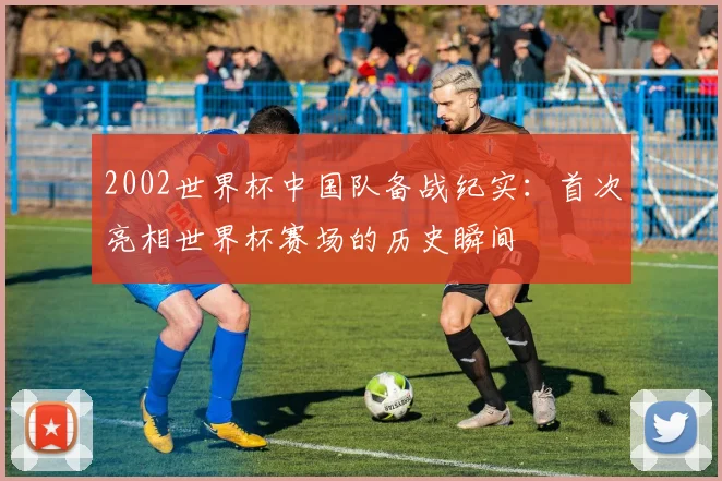 2002世界杯中国队备战纪实：首次亮相世界杯赛场的历史瞬间