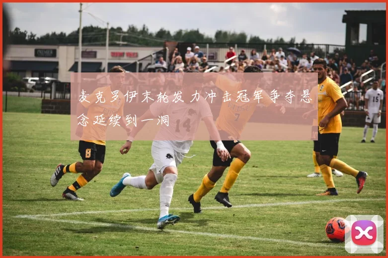 麦克罗伊末轮发力冲击冠军争夺悬念延续到一洞