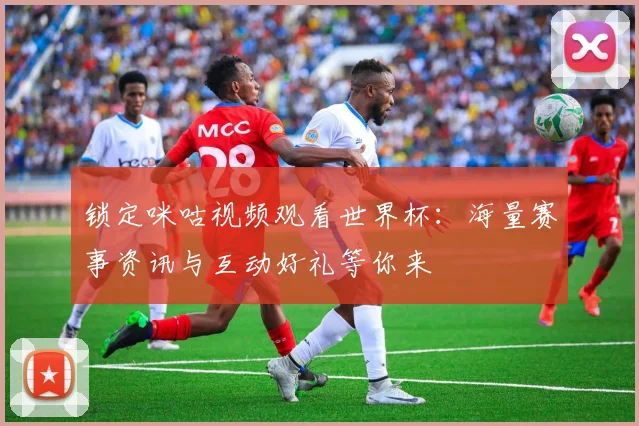 锁定咪咕视频观看世界杯：海量赛事资讯与互动好礼等你来