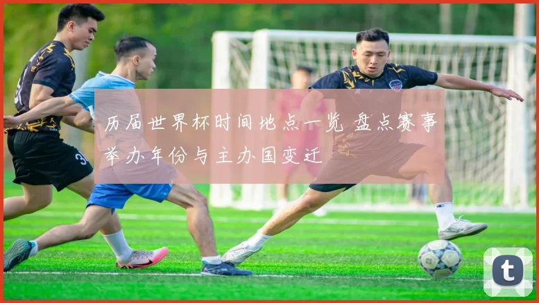 历届世界杯时间地点一览 盘点赛事举办年份与主办国变迁