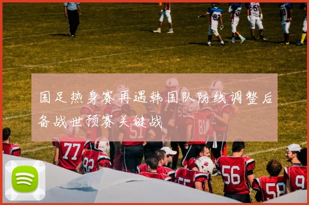 国足热身赛再遇韩国队防线调整后备战世预赛关键战