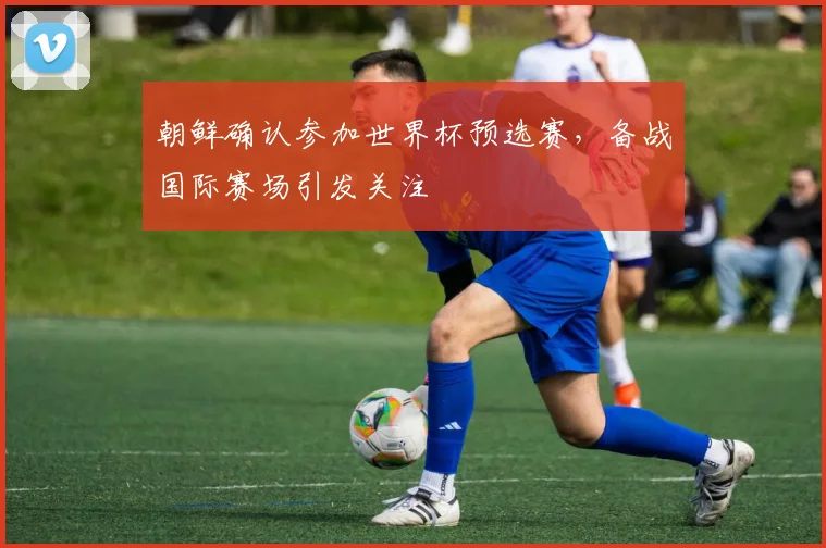 朝鲜确认参加世界杯预选赛，备战国际赛场引发关注