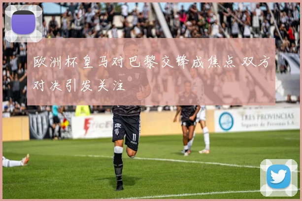 欧洲杯皇马对巴黎交锋成焦点 双方对决引发关注