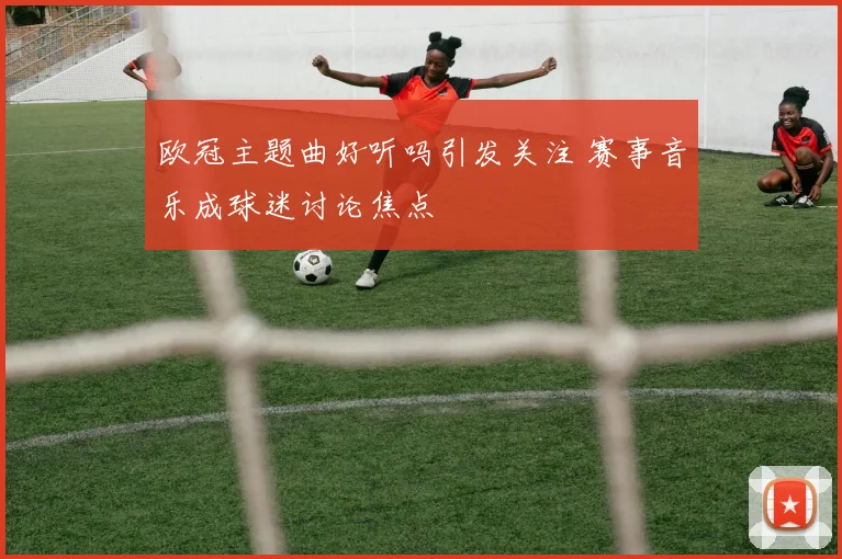 欧冠主题曲好听吗引发关注 赛事音乐成球迷讨论焦点