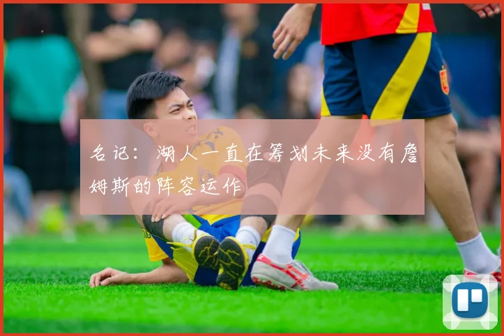 名记：湖人一直在筹划未来没有詹姆斯的阵容运作