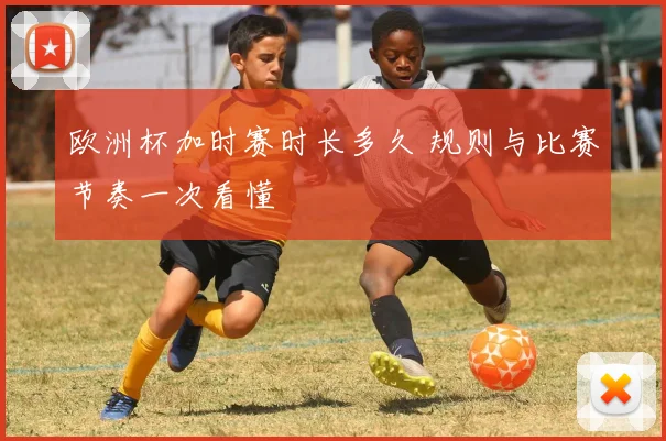 欧洲杯加时赛时长多久 规则与比赛节奏一次看懂