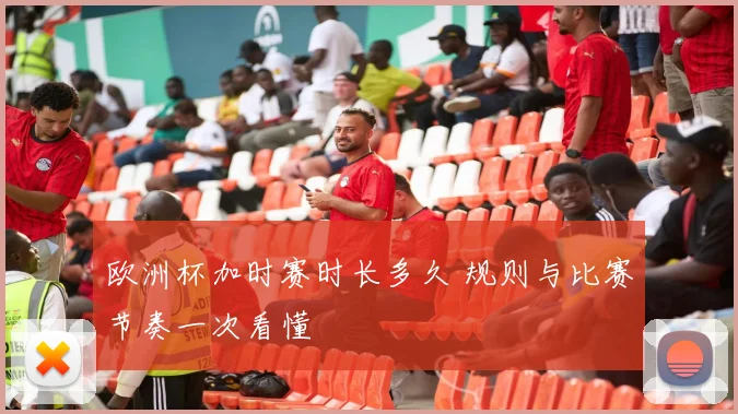 欧洲杯加时赛时长多久 规则与比赛节奏一次看懂