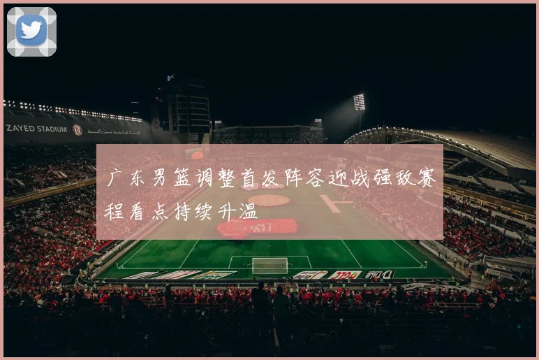广东男篮调整首发阵容迎战强敌赛程看点持续升温