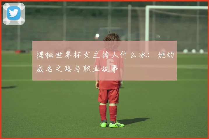揭秘世界杯女主持人什么冰:她的成名之路与职业故事